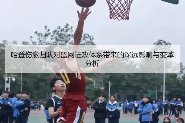 哈登伤愈归队对篮网进攻体系带来的深远影响与变革分析